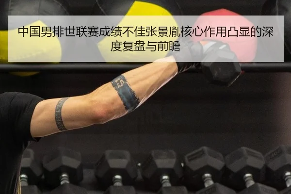 中国男排世联赛成绩不佳张景胤核心作用凸显的深度复盘与前瞻