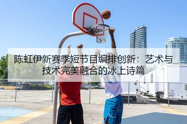 陈虹伊新赛季短节目编排创新：艺术与技术完美融合的冰上诗篇 - yaxin